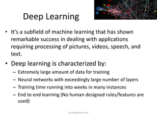 Deep Learning
• It’s a subfield of machine learning that has shown
remarkable success in dealing with applications
requiring processing of pictures, videos, speech, and
text.
• Deep learning is characterized by:
– Extremely large amount of data for training
– Neural networks with exceedingly large number of layers
– Training time running into weeks in many instances
– End to end learning (No human designed rules/features are
used)
iksinc@yahoo.com
 