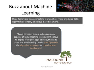 Buzz about Machine
Learning
"Every company is now a data company,
capable of using machine learning in the cloud
to deploy intelligent apps at scale, thanks to
three machine learning trends: data flywheels,
the algorithm economy, and cloud-hosted
intelligence."
Three factors are making machine learning hot. These are cheap data,
algorithmic economy, and cloud-based solutions.
iksinc@yahoo.com
 