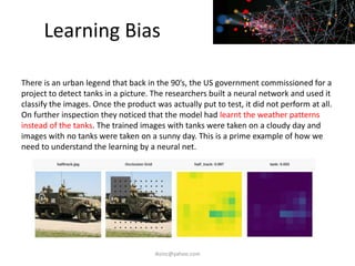Learning Bias
iksinc@yahoo.com
There is an urban legend that back in the 90’s, the US government commissioned for a
project to detect tanks in a picture. The researchers built a neural network and used it
classify the images. Once the product was actually put to test, it did not perform at all.
On further inspection they noticed that the model had learnt the weather patterns
instead of the tanks. The trained images with tanks were taken on a cloudy day and
images with no tanks were taken on a sunny day. This is a prime example of how we
need to understand the learning by a neural net.
 