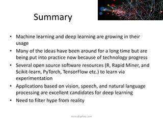 Summary
• Machine learning and deep learning are growing in their
usage
• Many of the ideas have been around for a long time but are
being put into practice now because of technology progress
• Several open source software resources (R, Rapid Miner, and
Scikit-learn, PyTorch, TensorFlow etc.) to learn via
experimentation
• Applications based on vision, speech, and natural language
processing are excellent candidates for deep learning
• Need to filter hype from reality
iksinc@yahoo.com
 