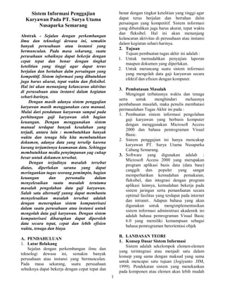 1
Sistem Informasi Penggajian
Karyawan Pada PT. Surya Utama
Nusaparka Semarang
Abstrak - Sejalan dengan perkembangan
ilmu dan teknologi dewasa ini, semakin
banyak perusahaan atau instansi yang
bermunculan. Pada masa sekarang, suatu
perusahaan sebaiknya dapat bekerja dengan
cepat tepat dan benar dengan tingkat
ketelitian yang tinggi agar dapat terus
berjalan dan bertahan dalm persaingan yang
kompetitif. Sistem informasi yang dibutuhkan
juga harus akurat, tepat waktu dan fleksibel.
Hal ini akan menunjang kelancaran aktivitas
di perusahaan atau instansi dalam kegiatan
sehari-harinya.
Dengan masih adanya sistem penggajian
karyawan masih menggunakan cara manual.
Mulai dari pendataan karyawan sampai pada
perhitungan gaji karyawan oleh bagian
keuangan. Dengan menggunakan sistem
manual terdapat banyak kesalahan yang
terjadi, antara lain : membutuhkan banyak
waktu dan tenaga bila kita membutuhkan
dokumen, adanya data yang terselip karena
kurang terjaminnya keamanan data. Sehingga
membutuhkan media penyimpanan yag cukup
besar untuk dokumen tersebut.
Dengan terjadinya masalah tersebut
diatas, diperlukan sarana yang dapat
meringankan tugas seorang pemimpin, bagian
keuangan dan personalia dalam
menyelesaikan suatu masalah terutama
masalah pengolahan data gaji karyawan.
Salah satu alternatif yanng dapat membantu
menyelesaikan masalah tersebut adalah
dengan menerapkan sistem komputerisasi
dalam suatu perusahaan atau instansi untuk
mengolah data gaji karyawan. Dengan sistem
komputerisasi diharapkan dapat diperoleh
data secara tepat, cepat dan lebih efisien
waktu, tenaga dan biaya.
A. PENDAHULUAN
1. Latar Belakang
Sejalan dengan perkembangan ilmu dan
teknologi dewasa ini, semakin banyak
perusahaan atau instansi yang bermunculan.
Pada masa sekarang, suatu perusahaan
sebaiknya dapat bekerja dengan cepat tepat dan
benar dengan tingkat ketelitian yang tinggi agar
dapat terus berjalan dan bertahan dalm
persaingan yang kompetitif. Sistem informasi
yang dibutuhkan juga harus akurat, tepat waktu
dan fleksibel. Hal ini akan menunjang
kelancaran aktivitas di perusahaan atau instansi
dalam kegiatan sehari-harinya.
2. Tujuan
Tujuan pembuatan tugas akhir ini adalah :
1. Untuk memudahkan penyajian laporan
maupun dokumen yang diperlukan.
2. Untuk merancang suatu sistem informasi
yang mengolah data gaji karyawan secara
efektif dan efisien dengan komputer.
3. Pembatasan Masalah
Mengingat terbatasnya waktu dan tenaga
serta untuk menghindari meluasnya
pembahasan masalah, maka penulis membatasi
permasalahan Tugas Akhir ini pada :
1. Pembuatan sistem informasi pengolahan
gaji karyawan yang berbasis komputer
dengan menggunakan Microsoft Access
2000 dan bahasa pemrograman Visual
Basic.
2. Sistem penggajian ini hanya mencakup
karyawan PT. Surya Utama Nusaparka
Cabang Semarang.
3. Software yang digunakan adalah :
Microsoft Access 2000 yang merupakan
program aplikasi basis data (data base)
canggih dan populer yang sangat
memperhatikan kemudahan pemakaian,
fleksibel, dan integrasi dengan program
aplikasi lainnya, kemudahan bekerja pada
sistem jaringan serta pemanfaatan secara
optimal fasilitas yang terdapat pada internet
dan intranet.. Adapun bahasa yang akan
digunakan untuk mengimplementasikan
sistem informasi administrasi akademik ini
adalah bahasa pemrograman Visual Basic
6.0 yang memiliki kemampuan sebagai
bahasa pemrograman berorientasi objek
B. LANDASAN TEORI
1. Konsep Dasar Sistem Informasi
Sistem adalah sekelompok elemen-elemen
yang terintegrasi atau menjadi satu dalam
konsep yang sama dengan maksud yang sama
untuk mencapai satu tujuan (Jogiyanto .HM,
1999). Pendekatan sistem yang menekankan
pada komponen atau elemen akan lebih mudah
 