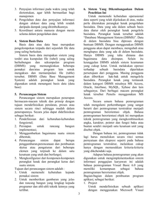 3
3. Penyajian informasi pada waktu yang telah
diotentukan, agar lebih bermanfaat bagi
manajemen
4. Pengolahan data dan penyajian informasi
dengan alokasi data yang lebih rendah
daripada dampak yang ditimbulkannya.
5. Koordinasi antara manusia dengan mesin
selama dalam pengolahan data
4. Sistem Basis Data
Basis data atau data base merupakan
pengelompokan terpadu dari sejumlah file data
yang saling berkaitan.
Sistem basis data merupakan sistem yang
terdiri atas kumpulan file (tabel) yang saling
berhubungan dan sekumpulan program
(DBMS) yang memungkinkan beberapa
pemakai dan/atau program lain untuk
mengakses dan memanipulasi file (table)
tersebut. DBMS (Data Base Management
System) adalah perangkat lunak yang
digunakan untuk menangani basis data (data
base)
5. Perancangan Sistem
Perancangan sistem merupakan penerapan
bermacam-macam teknik dan prinsip dengan
tujuan mendefinisikan peralatan, proses atau
sistem secara rinci sehingga mudah dalam
penerapannya. Secara jelas dapat didefinisikan
sebagai berikut:
1. Pendefinisian dari kebutuhan-kebutuhan
fungsional;
2. Persiapan untuk rancang bangun
implementasi;
3. Menggambarkan bagaimana suatu sistem
dibentuk;
4. Perancangan sistem dapat berupa
penggambaran,perencanaan dan pembuatan
sketsa atau pengaturan dari beberapa
elemen yang terpisah ke dalam satu
kesatuan yang utuh dan berfungsi;
5. Mengkonfigurasi dari komponen-komponen
perangkat lunak dan perangkat keras dari
suatu sistem.
Tujuan dari perancangan sistem adalah :
1. Untuk memenuhi kebutuhan kepada
pemakai sistem
2. Untuk memberikan gambaran yang jelas
dan rancang bangun yang lengkap kepada
programer dan ahli-ahli teknik lainnya yang
terlibat.
6. Sistem Yang Dikembangankan Dalam
Penelitian Ini
Untuk memenuhi kebutuhan operasional
data seperti yang telah dijelaskan di atas, maka
perlu ditentukan perangkat lunak pengolahan
basisdata. Data yang ada dalam sebuah basis
data diatur oleh perangkat lunak pengelola
basisdata. Perangkat lunak tersebut adalah
“Database Management Sistem (DBMS)”. Data
di dalam basisdata bisa diproses dengan
bantuan DBMS. Dengan menggunakan DBMS
pengguna akan dapat membaca, mengubah atau
menghapus data yang ada di dalam basisdata.
Hanya DBMS yang tahu dimana dan
bagaimana data disimpan. Selain itu
keunggulan DBMS adalah sistem keamanan
yang cukup ketat. Untuk melakukan operasi
terhadap sebuah basisdata diperlukan
persetujuan dari pengguna. Masing pengguna
akan diberikan hak-hak untuk mengelola
basisdata. Perangkat lunak yang termasuk
dalam kategori DBMS misalnya MS Access,
Oracle, Interbase, MySQL, Sybase dan lain
sebagainya. Dari berbagai macam perangkat
lunak tersebut Penulis menggunakan MS
Access.
Secara umum bahasa pemrograman
telah mengalami perkembangan yang sangat
berarti dari pemrograman terstruktur menjadi
pemrograman berorientasi objek. Bahasa
pemrograman berorientasi objek ini merupakan
teknik pemrograman yang mengkombinasikan
angka, karakter, pointer dan fungsi baku atau
buatan sendiri menjadi satu kesatuan unit yang
disebut objek.
Dengan bahasa ini, pemrograman tidak
lagi harus menuliskan secara rinci semua
pernyataan dan ekspresi seperti pada bahasa
pemrograman terstruktur, melainkan cukup
hanya dengan memasukkan kriteria-kriteria
yang dikehendaki saja.
Adapun bahasa pemrograman yang akan
digunakan untuk mengimplementasikan sistem
informasi penggajian karyawan ini adalah
bahasa pemrograman Visual Basic 6.0 yang
memiliki kemampuan sebagai bahasa
pemrograman berorientasi objek.
Bagian-bagian dalam pembuatan program
aplikasi, sebagai berikut:
1. Project
Untuk mendefinisikan sebuah aplikasi
dengan menggunakan Microsoft Visual
 