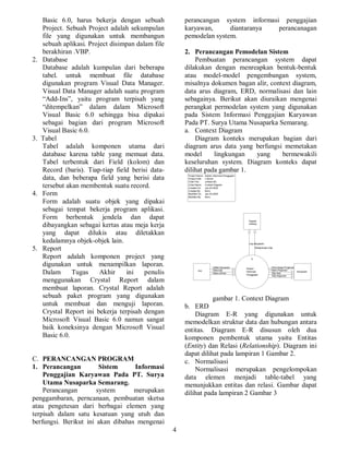4
Basic 6.0, harus bekerja dengan sebuah
Project. Sebuah Project adalah sekumpulan
file yang digunakan untuk membangun
sebuah aplikasi. Project disimpan dalam file
berakhiran .VBP.
2. Database
Database adalah kumpulan dari beberapa
tabel. untuk membuat file database
digunakan program Visual Data Manager.
Visual Data Manager adalah suatu program
“Add-Ins”, yaitu program terpisah yang
“ditempelkan” dalam dalam Microsoft
Visual Basic 6.0 sehingga bisa dipakai
sebagai bagian dari program Microsoft
Visual Basic 6.0.
3. Tabel
Tabel adalah komponen utama dari
database karena table yang memuat data.
Tabel terbentuk dari Field (kolom) dan
Record (baris). Tiap-tiap field berisi data-
data, dan beberapa field yang berisi data
tersebut akan membentuk suatu record.
4. Form
Form adalah suatu objek yang dipakai
sebagai tempat bekerja program aplikasi.
Form berbentuk jendela dan dapat
dibayangkan sebagai kertas atau meja kerja
yang dapat dilukis atau diletakkan
kedalamnya objek-objek lain.
5. Report
Report adalah komponen project yang
digunakan untuk menampilkan laporan.
Dalam Tugas Akhir ini penulis
menggunakan Crystal Report dalam
membuat laporan. Crystal Report adalah
sebuah paket program yang digunakan
untuk membuat dan menguji laporan.
Crystal Report ini bekerja terpisah dengan
Microsoft Visual Basic 6.0 namun sangat
baik koneksinya dengan Microsoft Visual
Basic 6.0.
C. PERANCANGAN PROGRAM
1. Perancangan Sistem Informasi
Penggajian Karyawan Pada PT. Surya
Utama Nusaparka Semarang.
Perancangan system merupakan
penggambaran, perncanaan, pembuatan sketsa
atau pengetesan dari berbagai elemen yang
terpisah dalam satu kesatuan yang utuh dan
berfungsi. Berikut ini akan dibahas mengenai
perancangan system informasi penggajian
karyawan, diantaranya perancanagan
pemodelan system.
2. Perancangan Pemodelan Sistem
Pembuatan perancangan system dapat
dilakukan dengan menreapkan bentuk-bentuk
atau model-model pengembangan system,
misalnya dokumen bagan alir, context diagram,
data arus diagram, ERD, normalisasi dan lain
sebagainya. Berikut akan diuraikan mengenai
perangkat permodelan system yang digunakan
pada Sistem Informasi Penggajian Karyawan
Pada PT. Surya Utama Nusaparka Semarang.
a. Context Diagram
Diagram konteks merupakan bagian dari
diagram arus data yang berfungsi memetakan
model lingkungan yang bermewakili
keseluruhan system. Diagram konteks dapat
dilihat pada gambar 1.
0
Sistem
Informasi
Penggajian
Hrd Karyawan
Kepala
cabang
Data.Gaji Bukti.Pinjaman
Lap.Karyawan
Rekapitulasi.Gaji
Daftar.Karyawan
Data.Lembur
Permintaan.Pinjaman
Slip.Gaji
Slip.Angsuran
Project Name:
Project Path:
Chart File:
Chart Name:
Created On:
Created By:
Modified On:
Modified By:
Sistem Informasi Penggajian
c:Bimo
context.dfd
Context Diagram
Jan-03-2005
Bimo
Jan-03-2005
Bimo
gambar 1. Context Diagram
b. ERD
Diagram E-R yang digunakan untuk
memodelkan struktur data dan hubungan antara
entitas. Diagram E-R disusun oleh dua
komponen pembentuk utama yaitu Entitas
(Entity) dan Relasi (Relationship). Diagram ini
dapat dilihat pada lampiran 1 Gambar 2.
c. Normalisasi
Normalisasi merupakan pengelompokan
data elemen menjadi table-tabel yang
menunjukkan entitas dan relasi. Gambar dapat
dilihat pada lampiran 2 Gambar 3
 