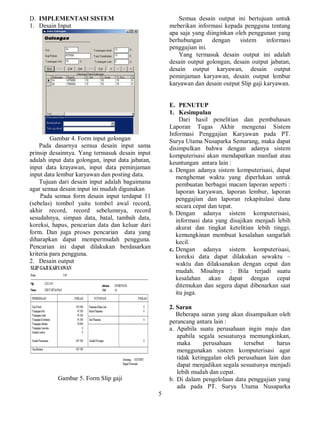 5
D. IMPLEMENTASI SISTEM
1. Desain Input
Gambar 4. Form input golongan
Pada dasarnya semua desain input sama
prinsip desainnya. Yang termasuk desain input
adalah input data golongan, input data jabatan,
input data krayawan, input data peminjaman
input data lembur karyawan dan posting data.
Tujuan dari desain input adalah bagaimana
agar semua desain input ini mudah digunakan
Pada semua form desain input terdapat 11
(sebelas) tombol yaitu tombol awal record,
akhir record, record sebelumnya, record
sesudahnya, simpan data, batal, tambah data,
koreksi, hapus, pencarian data dan keluar dari
form. Dan juga proses pencarian data yang
diharapkan dapat mempermudah pengguna.
Pencarian ini dapat dilakukan berdasarkan
kriteria para pengguna.
2. Desain output
Gambar 5. Form Slip gaji
Semua desain output ini bertujuan untuk
meberikan informasi kepada pengguna tentang
apa saja yang diinginkan oleh penggunan yang
berhubungan dengan sistem informasi
penggajian ini.
Yang termasuk desain output ini adalah
desain output golongan, desain output jabatan,
desain output karyawan, desain output
peminjaman karyawan, desain output lembur
karyawan dan desain output Slip gaji karyawan.
E. PENUTUP
1. Kesimpulan
Dari hasil penelitian dan pembahasan
Laporan Tugas Akhir mengenai Sistem
Informasi Penggajian Karyawan pada PT.
Surya Utama Nusaparka Semarang, maka dapat
disimpulkan bahwa dengan adanya sistem
komputerisasi akan mendapatkan manfaat atau
keuntungan antara lain :
a. Dengan adanya sistem komputerisasi, dapat
menghemat waktu yang diperlukan untuk
pembuatan berbagai macam laporan seperti :
laporan karyawan, laporan lembur, laporan
penggajian dan laporan rekapitulasi dana
secara cepat dan tepat.
b. Dengan adanya sistem komputerisasi,
informasi data yang disajikan menjadi lebih
akurat dan tingkat ketelitian lebih tinggi,
kemungkinan membuat kesalahan sangatlah
kecil.
c. Dengan adanya sistem komputerisasi,
koreksi data dapat dilakukan sewaktu –
waktu dan dilaksanakan dengan cepat dan
mudah. Misalnya : Bila terjadi suatu
kesalahan akan dapat dengan cepat
ditemukan dan segera dapat dibenarkan saat
itu juga.
2. Saran
Beberapa saran yang akan disampaikan oleh
perancang antara lain :
a. Apabila suatu perusahaan ingin maju dan
apabila segala sesuatunya memungkinkan,
maka perusahaan tersebut harus
menggunakan sistem komputerisasi agar
tidak ketinggalan oleh perusahaan lain dan
dapat menjadikan segala sesuatunya menjadi
lebih mudah dan cepat.
b. Di dalam pengelolaan data penggajian yang
ada pada PT. Surya Utama Nusaparka
 