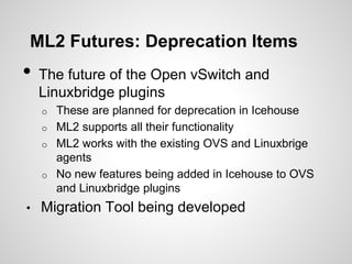 ML2 Futures: Deprecation Items

•

The future of the Open vSwitch and
Linuxbridge plugins
These are planned for deprecation in Icehouse
o ML2 supports all their functionality
o ML2 works with the existing OVS and Linuxbrige
agents
o No new features being added in Icehouse to OVS
and Linuxbridge plugins
o

•

Migration Tool being developed

 