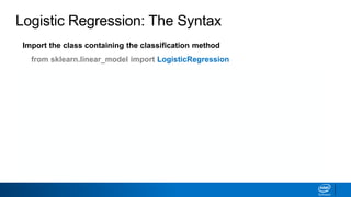 Import the class containing the classification method
from sklearn.linear_model import LogisticRegression
Create an instance of the class
LR = LogisticRegression(penalty='l2', c=10.0)
Fit the instance on the data and then predict the expected value
LR = LR.fit(X_train, y_train)
y_predict = LR.predict(X_test)
Tune regularization parameters with cross-validation: LogisticRegressionCV.
Logistic Regression: The Syntax
 