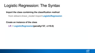 Import the class containing the classification method
from sklearn.linear_model import LogisticRegression
Create an instance of the class
LR = LogisticRegression(penalty='l2', c=10.0)
Fit the instance on the data and then predict the expected value
LR = LR.fit(X_train, y_train)
y_predict = LR.predict(X_test)
Tune regularization parameters with cross-validation: LogisticRegressionCV.
Logistic Regression: The Syntax
 