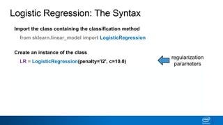 Import the class containing the classification method
from sklearn.linear_model import LogisticRegression
Create an instance of the class
LR = LogisticRegression(penalty='l2', c=10.0)
Fit the instance on the data and then predict the expected value
LR = LR.fit(X_train, y_train)
y_predict = LR.predict(X_test)
Tune regularization parameters with cross-validation: LogisticRegressionCV.
Logistic Regression: The Syntax
regularization
parameters
 