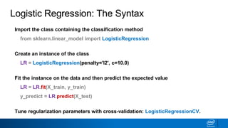 Logistic Regression: The Syntax
Import the class containing the classification method
from sklearn.linear_model import LogisticRegression
Create an instance of the class
LR = LogisticRegression(penalty='l2', c=10.0)
Fit the instance on the data and then predict the expected value
LR = LR.fit(X_train, y_train)
y_predict = LR.predict(X_test)
Tune regularization parameters with cross-validation: LogisticRegressionCV.
 