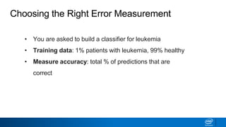 • You are asked to build a classifier for leukemia
• Training data: 1% patients with leukemia, 99% healthy
• Measure accuracy: total % of predictions that are
correct
Choosing the Right Error Measurement
 