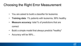 • You are asked to build a classifier for leukemia
• Training data: 1% patients with leukemia, 99% healthy
• Measure accuracy: total % of predictions that are
correct
• Build a simple model that always predicts "healthy"
• Accuracy will be 99%...
Choosing the Right Error Measurement
 