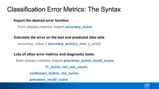 Import the desired error function
from sklearn.metrics import accuracy_score
Calculate the error on the test and predicted data sets
accuracy_value = accuracy_score(y_test, y_pred)
Lots of other error metrics and diagnostic tools:
from sklearn.metrics import precision_score, recall_score,
f1_score, roc_auc_score,
confusion_matrix, roc_curve,
precision_recall_curve
Classification Error Metrics: The Syntax
 