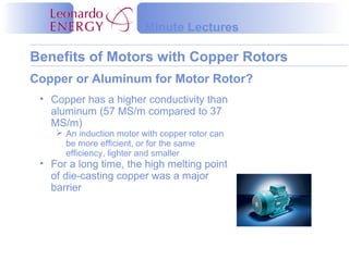 Benefits of Motors with Copper Rotors
Minute Lectures
• Copper has a higher conductivity than
aluminum (57 MS/m compared to 37
MS/m)
 An induction motor with copper rotor can
be more efficient, or for the same
efficiency, lighter and smaller
• For a long time, the high melting point
of die-casting copper was a major
barrier
Copper or Aluminum for Motor Rotor?
 