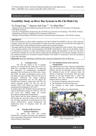 Vo Trong Cang et al Int. Journal of Engineering Research and Applications
ISSN : 2248-9622, Vol. 3, Issue 6, Nov-Dec 2013, 2128-2131

RESEARCH ARTICLE

www.ijera.com

OPEN ACCESS

Feasibility Study on River Bus Systems in Ho Chi Minh City
Vo Trong Cang 1, 2, Nguyen Anh Tuan 2, 3, Vo Minh Phuc 4
1

(Digital Control & System Engineering National Key-Lab, Ho Chi Minh City University of Technology,
VNU-HCM, Vietnam)
2
(Faculty of Transportation Engineering, Ho Chi Minh City University of Technology, VNU-HCM, Vietnam)
3
(Department of Science Technology & Environment of HCM city)
4
(Faculty of Urban Studies, HCM city University of Social Science & Humanities. VNU-HCM, Vietnam)

ABSTRACT
One of the solutions to reduce traffic congestion in the Ho Chi Minh City (HCMC) is the use of the waterway
transport. There have been several proposals for Saigon River Bus systems, but no results have been approved
to be feasible due to many technical-economic reasons and investment solutions.
The paper analyzes the factors affecting the implementation of the Saigon River Bus systems. Next, introduce
some orienting solution in the research proposed with HCMC administration. There are the feasibility studies
of: planning for selection of routes and terminals location; design and manufacture of the river bus boat;
construction technique for river bus stations; organizing and exploitation of river bus boat transport. Some of
the solutions incentives for investment in public transport in the model of "socialization" were also introduced
at the end of the paper.
Keywords: River bus, ship design, inland ferry pier, waterway transportation, Ho Chi Minh city

I.

INTRODUCTION

The river bus system is one of valuable
solutions for minimizing the traffic jam of Ho Chi
Minh City. According to decision [1] on approving
the adjustment of transportation development
planning of Ho Chi Minh city by 2020 with a vision
after 2020, the public transportation system of Ho
Chi Minh city must undertake 20%-25% per total of
passengers. Otherwise, the inland waterway
passenger transportation has not still played the
essential role as equal as system scale with 574.1 km
natural waterway system [2]. The city will be
invested VND 2,752 billion for inland waterway
transportation development in 2013-2015 .
In another aspect, Ho Chi Minh city has also built the
tourism development strategy by 2020 [3]. The city
will invest new landing stages for tourism
development and passenger transportation.
These factors lead the good conditions to research
and develop the water bus system in Ho Chi Minh
city, the paper concentrate on analyzing the river bus
system characteristics, system management and
engineering issues of designing water bus and
terminals.

II.

2.1 The unbalanced issue in the waterway
transportation
The unbalanced issue in the waterway transportation
plays the essential role affects the fleet management
method, and also the passenger service system. On
the unbalanced issue in the waterway route, the
density of passenger will decrease from the center
terminal to the end terminal that is called “the
unbalanced area”.The unbalanced area depends
onbelow factors as follows:
 The density of departure and arrival routes;
 The distribution of rural and urban area;
 The schedule of other public transportation
systems;
 Work time of office area, industrial park;
 The schedule and capacity of fleet at rush hour.

THE RIVER BUS SYSTEM
CHARACTERISTICS

To explore the river bus system
characteristics, the paper will analyze the unbalanced
issue in passenger transportation, besides the demand
and psychology of passengers.

www.ijera.com

Figure 1. Rush hour in Ho Chi Minh city
(http://vnexpress.net/)

2128 | P a g e

 