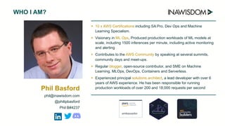 ➤ 10 x AWS Certifications including SA Pro, Dev Ops and Machine
Learning Specialism.
➤ Visionary in ML Ops, Produced production workloads of ML models at
scale, including 1500 inferences per minute, including active monitoring
and alerting
➤ Contributes to the AWS Community by speaking at several summits,
community days and meet-ups.
➤ Regular blogger, open-source contributor, and SME on Machine
Learning, MLOps, DevOps, Containers and Serverless.
➤ Experienced principal solutions architect, a lead developer with over 6
years of AWS experience. He has been responsible for running
production workloads of over 200 and 18,000 requests per second
WHO I AM?
Phil Basford
phil@inawisdom.com
@philipbasford
Phil B#4237
 