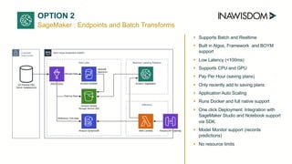 SageMaker : Endpoints and Batch Transforms
➤ Supports Batch and Realtime
➤ Built in Algos, Framework and BOYM
support
➤ Low Latency (<100ms)
➤ Supports CPU and GPU
➤ Pay Per Hour (saving plans)
➤ Only recently add to saving plans
➤ Application Auto Scaling
➤ Runs Docker and full native support
➤ One click Deployment: Integration with
SageMaker Studio and Notebook support
via SDK.
➤ Model Monitor support (records
predictions)
➤ No resource limits
OPTION 2
 