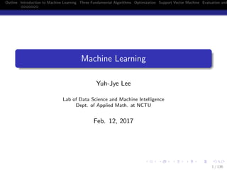 Outline Introduction to Machine Learning Three Fundamental Algorithms Optimization Support Vector Machine Evaluation and
Machine Learning
Yuh-Jye Lee
Lab of Data Science and Machine Intelligence
Dept. of Applied Math. at NCTU
Feb. 12, 2017
1 / 136
 