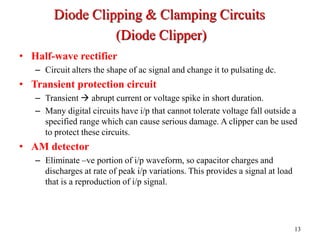 • Half-wave rectifier
– Circuit alters the shape of ac signal and change it to pulsating dc.
• Transient protection circuit
– Transient  abrupt current or voltage spike in short duration.
– Many digital circuits have i/p that cannot tolerate voltage fall outside a
specified range which can cause serious damage. A clipper can be used
to protect these circuits.
• AM detector
– Eliminate –ve portion of i/p waveform, so capacitor charges and
discharges at rate of peak i/p variations. This provides a signal at load
that is a reproduction of i/p signal.
13
Diode Clipping & Clamping Circuits
(Diode Clipper)
 