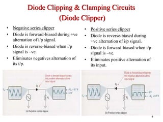 • Positive series clipper
• Diode is reverse-biased during
+ve alternation of i/p signal.
• Diode is forward-biased when i/p
signal is –ve.
• Eliminates positive alternation of
its input.
4
• Negative series clipper
• Diode is forward-biased during +ve
alternation of i/p signal.
• Diode is reverse-biased when i/p
signal is –ve.
• Eliminates negatives alternation of
its i/p.
Diode Clipping & Clamping Circuits
(Diode Clipper)
 