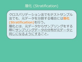 層化 (Stratification)
クロスバリデーション法でもテストサンプル
法でも、元データを分割する場合には層化
(Stratification)を⾏行行う。
層化とは、元データからサンプリングをする
際にサンプリングデータの分布が元デ...