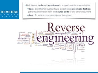 REVERSE
E N G I N E
E R I N G
• Definition of tools and techniques to support maintenance activities
• Goal: Build higher-level software models in an automatic fashion
gathering information from the source code or any other document
• Goal: To aid the comprehension of the system
 