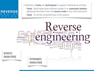 REVERSE
E N G I N E
E R I N G
• Definition of tools and techniques to support maintenance activities
• Goal: Build higher-level software models in an automatic fashion
gathering information from the source code or any other document
• Goal: To aid the comprehension of the system
STATIC
ANALYSIS
DYNAMIC
ANALYSIS
 