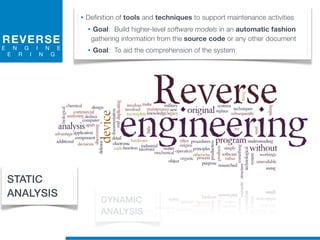 REVERSE
E N G I N E
E R I N G
• Definition of tools and techniques to support maintenance activities
• Goal: Build higher-level software models in an automatic fashion
gathering information from the source code or any other document
• Goal: To aid the comprehension of the system
STATIC
ANALYSIS
DYNAMIC
ANALYSIS
 