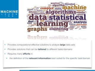 MACHINE
L E A R N
I N G
• Provides computational effective solutions to analyze large data sets
• Provides solutions that can be tailored to different tasks/domains
• Requires many efforts in:
• the definition of the relevant information best suited for the specific task/domain
 