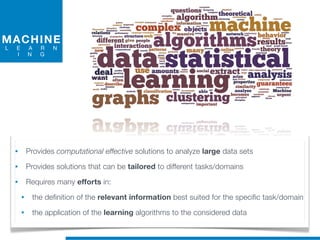 MACHINE
L E A R N
I N G
• Provides computational effective solutions to analyze large data sets
• Provides solutions that can be tailored to different tasks/domains
• Requires many efforts in:
• the definition of the relevant information best suited for the specific task/domain
• the application of the learning algorithms to the considered data
 