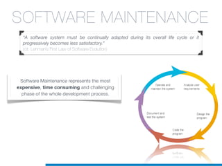 SOFTWARE MAINTENANCE
“A software system must be continually adapted during its overall life cycle or it
progressively becomes less satisfactory.”
(cit. Lehman’s First Law of Software Evolution)
Software Maintenance represents the most
expensive, time consuming and challenging
phase of the whole development process.
 