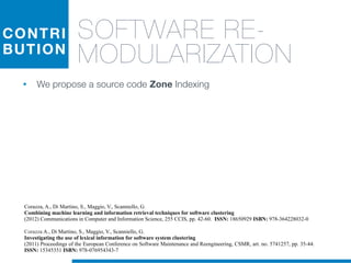 CONTRI
BUTION
SOFTWARE RE-
MODULARIZATION
• We propose a source code Zone Indexing
Corazza A., Di Martino, S., Maggio, V., Scanniello, G.
Investigating the use of lexical information for software system clustering
(2011) Proceedings of the European Conference on Software Maintenance and Reengineering, CSMR, art. no. 5741257, pp. 35-44.
ISSN: 15345351 ISBN: 978-076954343-7
Corazza, A., Di Martino, S., Maggio, V., Scanniello, G.
Combining machine learning and information retrieval techniques for software clustering
(2012) Communications in Computer and Information Science, 255 CCIS, pp. 42-60. ISSN: 18650929 ISBN: 978-364228032-0
 