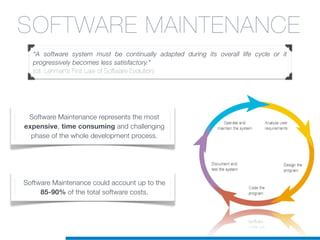 SOFTWARE MAINTENANCE
“A software system must be continually adapted during its overall life cycle or it
progressively becomes less satisfactory.”
(cit. Lehman’s First Law of Software Evolution)
Software Maintenance represents the most
expensive, time consuming and challenging
phase of the whole development process.
Software Maintenance could account up to the
85-90% of the total software costs.
 