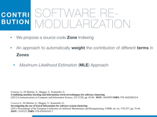 CONTRI
BUTION
SOFTWARE RE-
MODULARIZATION
• We propose a source code Zone Indexing
• An approach to automatically weight the contribution of different terms in
Zones
• Maximum-Likelihood Estimation (MLE) Approach
Corazza A., Di Martino, S., Maggio, V., Scanniello, G.
Investigating the use of lexical information for software system clustering
(2011) Proceedings of the European Conference on Software Maintenance and Reengineering, CSMR, art. no. 5741257, pp. 35-44.
ISSN: 15345351 ISBN: 978-076954343-7
Corazza, A., Di Martino, S., Maggio, V., Scanniello, G.
Combining machine learning and information retrieval techniques for software clustering
(2012) Communications in Computer and Information Science, 255 CCIS, pp. 42-60. ISSN: 18650929 ISBN: 978-364228032-0
 