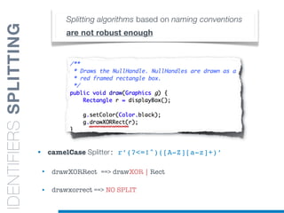 • camelCase Splitter: r’(?<=!^)([A-Z][a-z]+)’
• drawXORRect ==> drawXOR | Rect
• drawxorrect ==> NO SPLIT
Splitting algorithms based on naming conventions
are not robust enough
IDENTIFIERSSPLITTING
 
