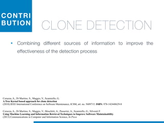 CONTRI
BUTION
CLONE DETECTION
• Combining different sources of information to improve the
effectiveness of the detection process
Corazza, A., Di Martino, S., Maggio, V., Scanniello, G.
A Tree Kernel based approach for clone detection
(2010) IEEE International Conference on Software Maintenance, ICSM, art. no. 5609715. ISBN: 978-142448629-8
Corazza, A., Di Martino, S., Maggio, V., Moschitti, A., Passerini, A., Scanniello, G., Silvestri F.
Using Machine Learning and Information Retrieval Techniques to Improve Software Maintainability
(2013) Communications in Computer and Information Science, In Press
 
