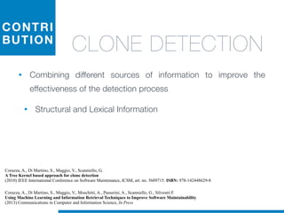 CONTRI
BUTION
CLONE DETECTION
• Combining different sources of information to improve the
effectiveness of the detection process
• Structural and Lexical Information
Corazza, A., Di Martino, S., Maggio, V., Scanniello, G.
A Tree Kernel based approach for clone detection
(2010) IEEE International Conference on Software Maintenance, ICSM, art. no. 5609715. ISBN: 978-142448629-8
Corazza, A., Di Martino, S., Maggio, V., Moschitti, A., Passerini, A., Scanniello, G., Silvestri F.
Using Machine Learning and Information Retrieval Techniques to Improve Software Maintainability
(2013) Communications in Computer and Information Science, In Press
 