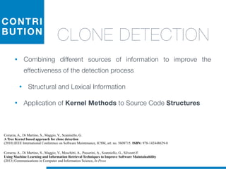 CONTRI
BUTION
CLONE DETECTION
• Combining different sources of information to improve the
effectiveness of the detection process
• Structural and Lexical Information
• Application of Kernel Methods to Source Code Structures
Corazza, A., Di Martino, S., Maggio, V., Scanniello, G.
A Tree Kernel based approach for clone detection
(2010) IEEE International Conference on Software Maintenance, ICSM, art. no. 5609715. ISBN: 978-142448629-8
Corazza, A., Di Martino, S., Maggio, V., Moschitti, A., Passerini, A., Scanniello, G., Silvestri F.
Using Machine Learning and Information Retrieval Techniques to Improve Software Maintainability
(2013) Communications in Computer and Information Science, In Press
 