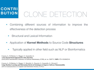 CONTRI
BUTION
CLONE DETECTION
• Combining different sources of information to improve the
effectiveness of the detection process
• Structural and Lexical Information
• Application of Kernel Methods to Source Code Structures
• Typically applied in other field such as NLP or Bioinformatics
Corazza, A., Di Martino, S., Maggio, V., Scanniello, G.
A Tree Kernel based approach for clone detection
(2010) IEEE International Conference on Software Maintenance, ICSM, art. no. 5609715. ISBN: 978-142448629-8
Corazza, A., Di Martino, S., Maggio, V., Moschitti, A., Passerini, A., Scanniello, G., Silvestri F.
Using Machine Learning and Information Retrieval Techniques to Improve Software Maintainability
(2013) Communications in Computer and Information Science, In Press
 
