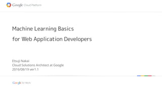 Google confidential | Do not distribute
Machine Learning Basics
for Web Application Developers
Etsuji Nakai
Cloud Solutions Architect at Google
2016/08/19 ver1.2
 