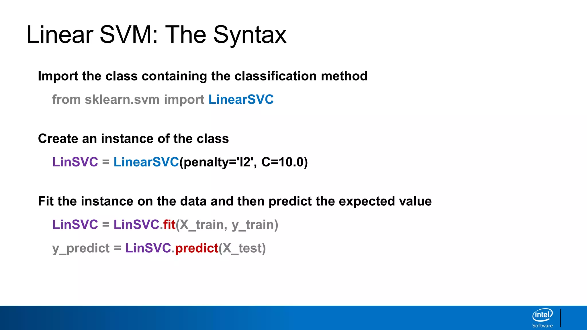 Linear SVM: The Syntax
Import the class containing the classification method
from sklearn.svm import LinearSVC
Create an instance of the class
LinSVC = LinearSVC(penalty='l2', C=10.0)
Fit the instance on the data and then predict the expected value
LinSVC = LinSVC.fit(X_train, y_train)
y_predict = LinSVC.predict(X_test)
 