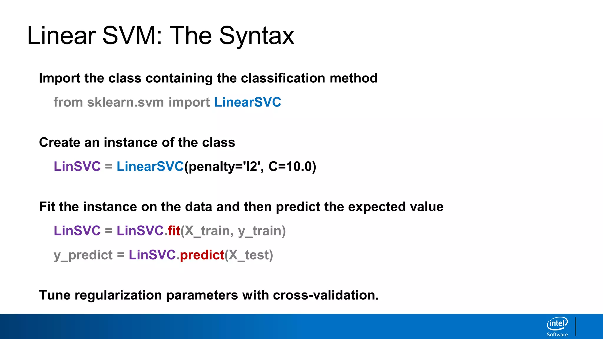 Linear SVM: The Syntax
Import the class containing the classification method
from sklearn.svm import LinearSVC
Create an instance of the class
LinSVC = LinearSVC(penalty='l2', C=10.0)
Fit the instance on the data and then predict the expected value
LinSVC = LinSVC.fit(X_train, y_train)
y_predict = LinSVC.predict(X_test)
Tune regularization parameters with cross-validation.
 