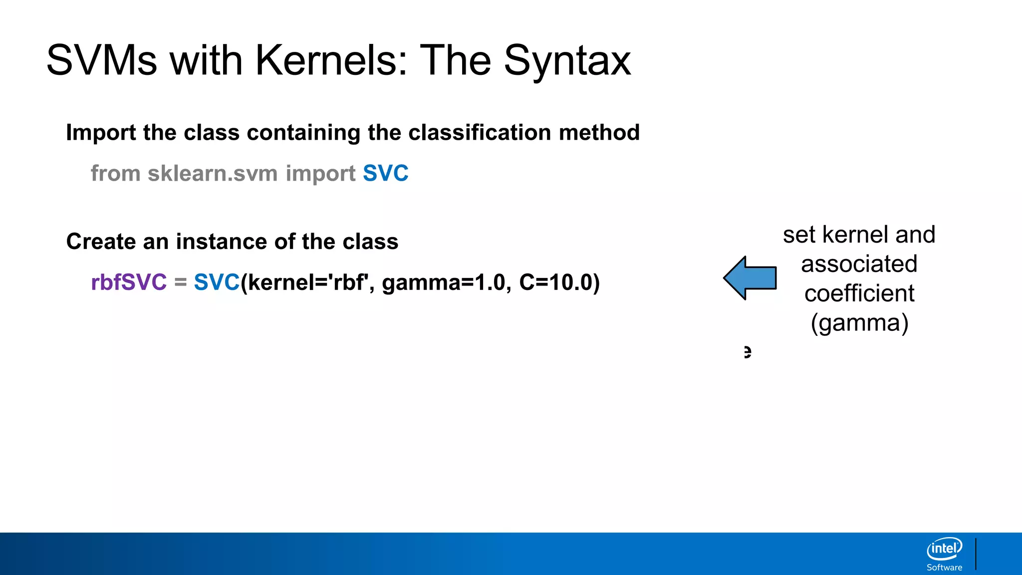 Import the class containing the classification method
from sklearn.svm import SVC
Create an instance of the class
rbfSVC = SVC(kernel='rbf', gamma=1.0, C=10.0)
Fit the instance on the data and then predict the expected value
rbfSVC = rbfSVC.fit(X_train, y_train)
y_predict = rbfSVC.predict(X_test)
Tune kernel and associated parameters with cross-validation.
SVMs with Kernels: The Syntax
set kernel and
associated
coefficient
(gamma)
 
