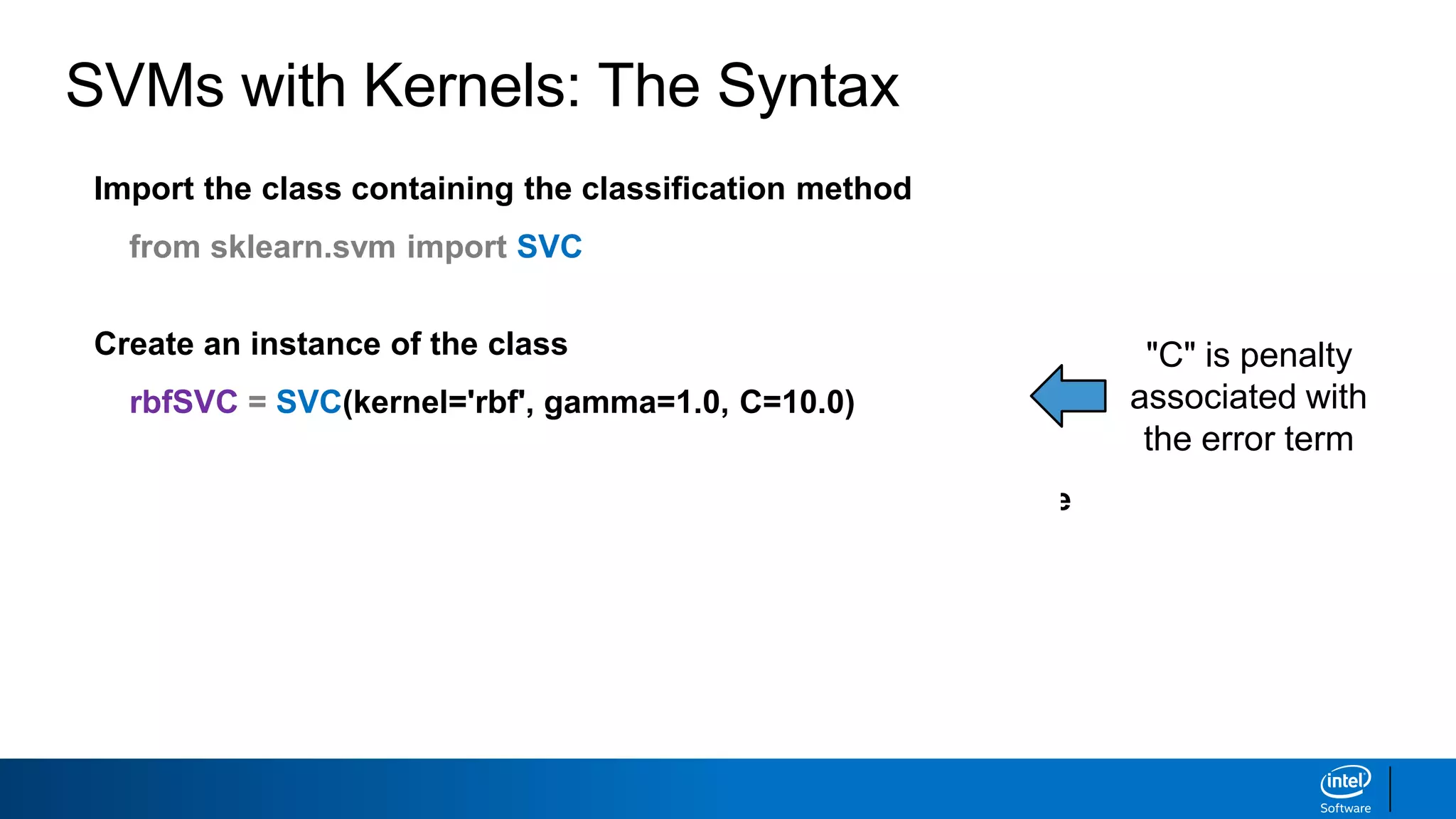 Import the class containing the classification method
from sklearn.svm import SVC
Create an instance of the class
rbfSVC = SVC(kernel='rbf', gamma=1.0, C=10.0)
Fit the instance on the data and then predict the expected value
rbfSVC = rbfSVC.fit(X_train, y_train)
y_predict = rbfSVC.predict(X_test)
Tune kernel and associated parameters with cross-validation.
SVMs with Kernels: The Syntax
"C" is penalty
associated with
the error term
 