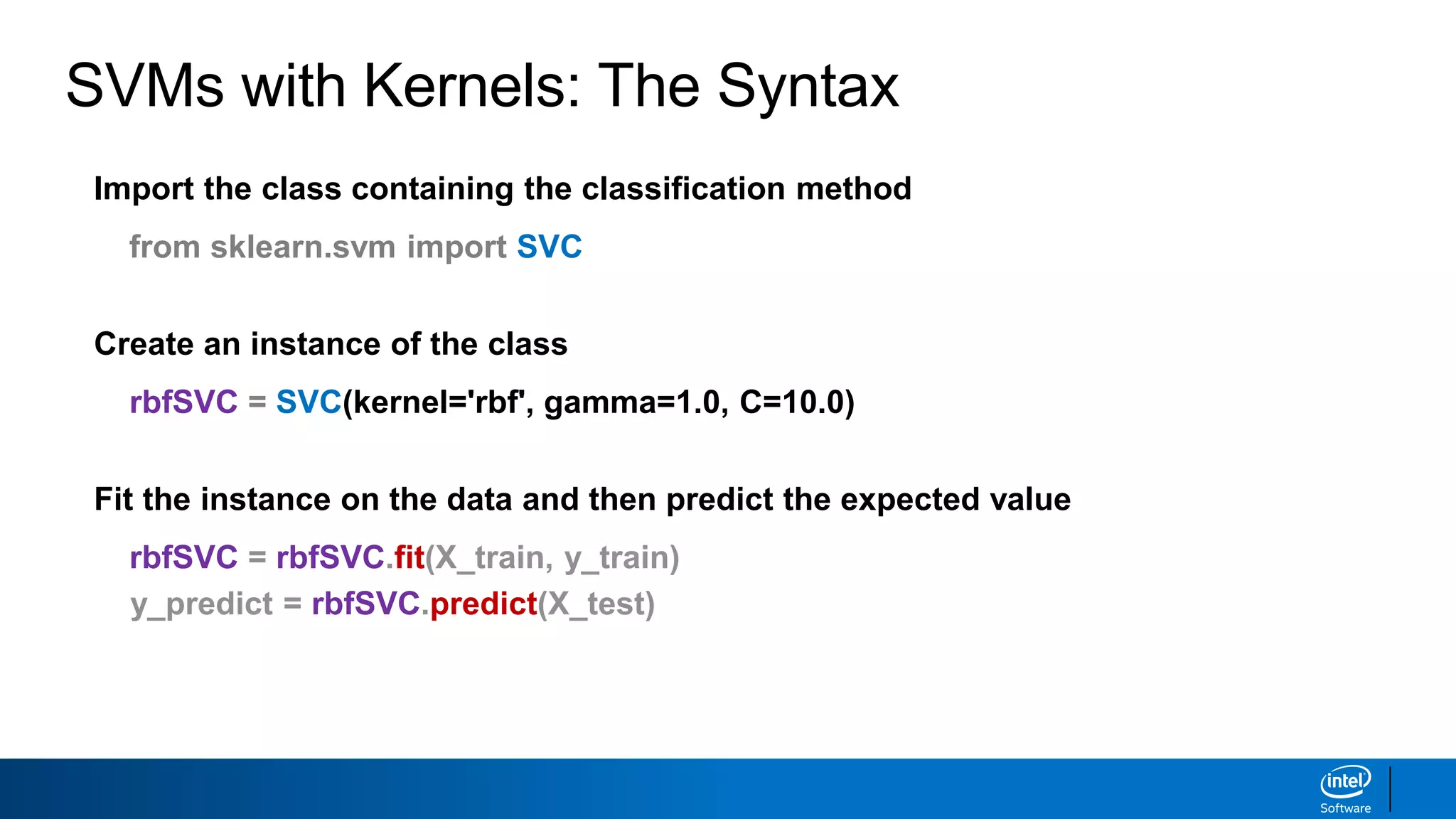 Import the class containing the classification method
from sklearn.svm import SVC
Create an instance of the class
rbfSVC = SVC(kernel='rbf', gamma=1.0, C=10.0)
Fit the instance on the data and then predict the expected value
rbfSVC = rbfSVC.fit(X_train, y_train)
y_predict = rbfSVC.predict(X_test)
Tune kernel and associated parameters with cross-validation.
SVMs with Kernels: The Syntax
 