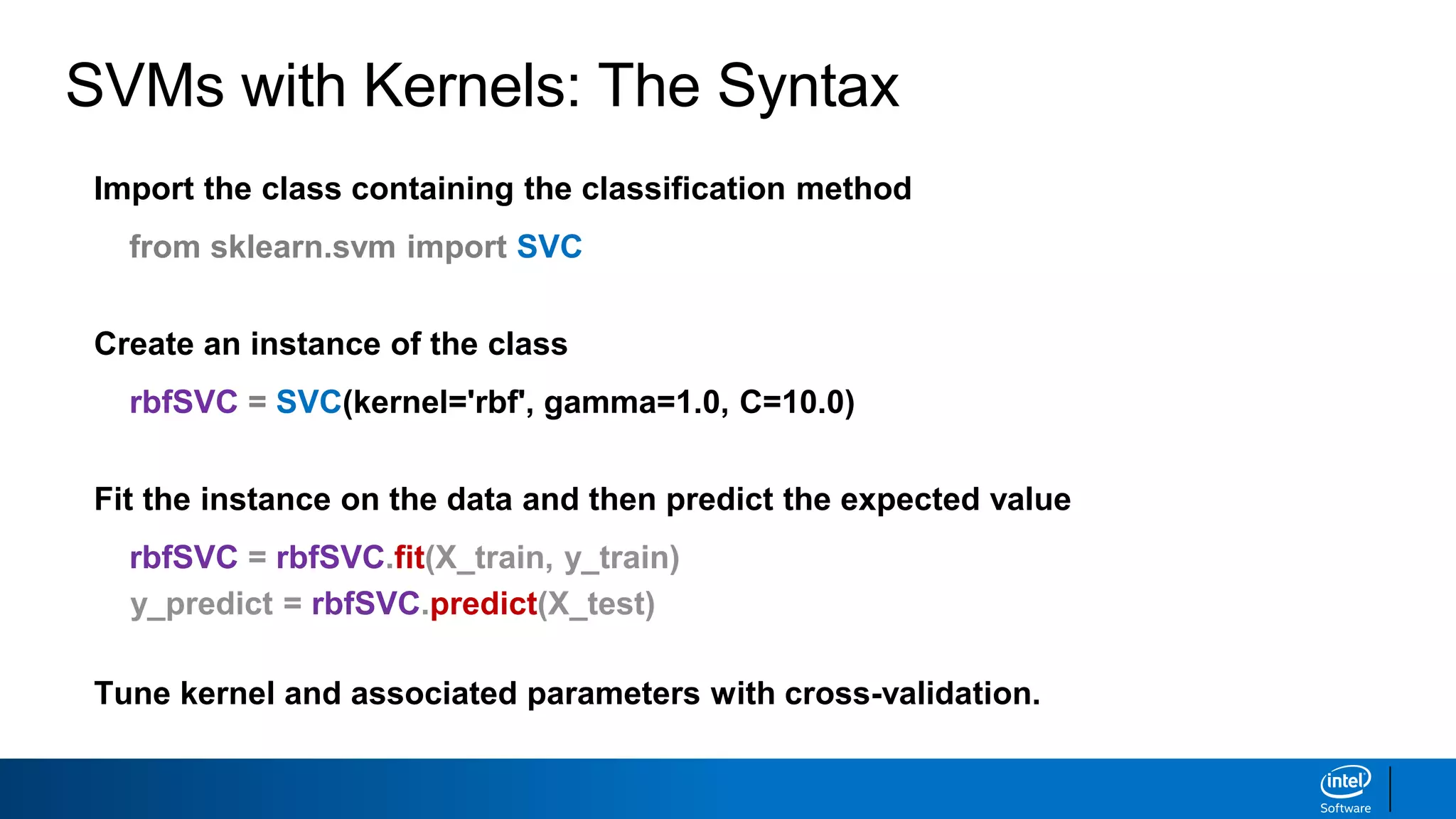 SVMs with Kernels: The Syntax
Import the class containing the classification method
from sklearn.svm import SVC
Create an instance of the class
rbfSVC = SVC(kernel='rbf', gamma=1.0, C=10.0)
Fit the instance on the data and then predict the expected value
rbfSVC = rbfSVC.fit(X_train, y_train)
y_predict = rbfSVC.predict(X_test)
Tune kernel and associated parameters with cross-validation.
 