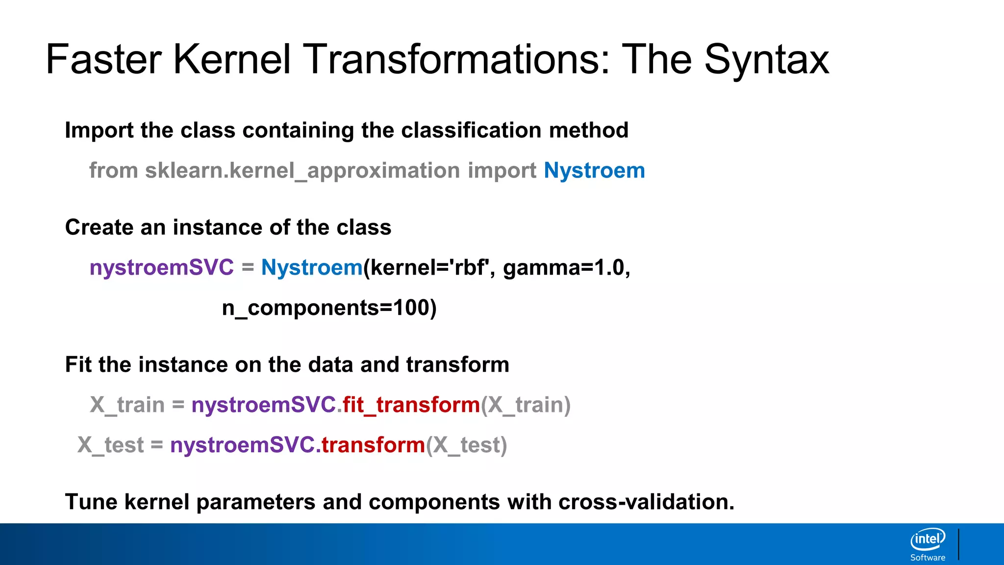 Faster Kernel Transformations: The Syntax
Import the class containing the classification method
from sklearn.kernel_approximation import Nystroem
Create an instance of the class
nystroemSVC = Nystroem(kernel='rbf', gamma=1.0,
n_components=100)
Fit the instance on the data and transform
X_train = nystroemSVC.fit_transform(X_train)
X_test = nystroemSVC.transform(X_test)
Tune kernel parameters and components with cross-validation.
 