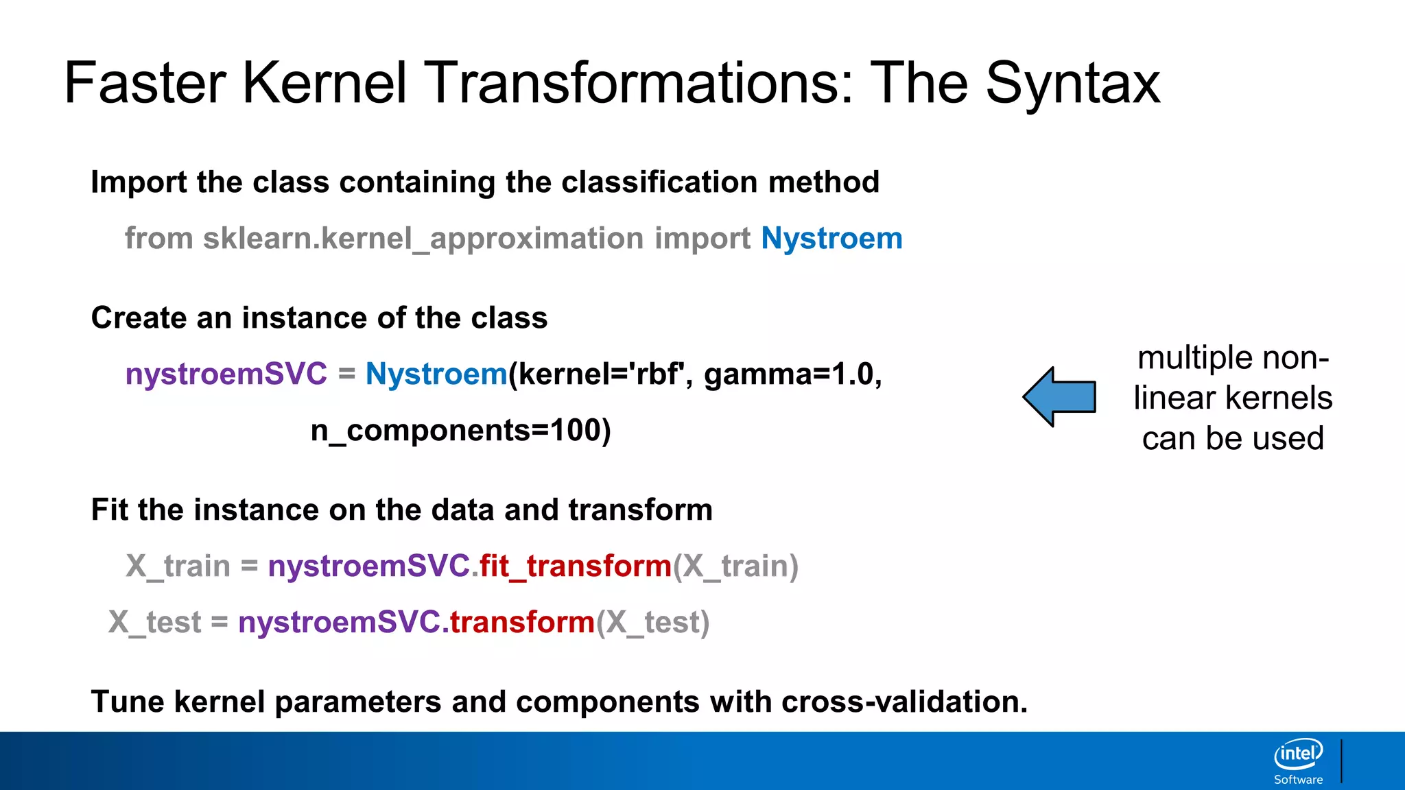 Faster Kernel Transformations: The Syntax
Import the class containing the classification method
from sklearn.kernel_approximation import Nystroem
Create an instance of the class
nystroemSVC = Nystroem(kernel='rbf', gamma=1.0,
n_components=100)
Fit the instance on the data and transform
X_train = nystroemSVC.fit_transform(X_train)
X_test = nystroemSVC.transform(X_test)
Tune kernel parameters and components with cross-validation.
multiple non-
linear kernels
can be used
 