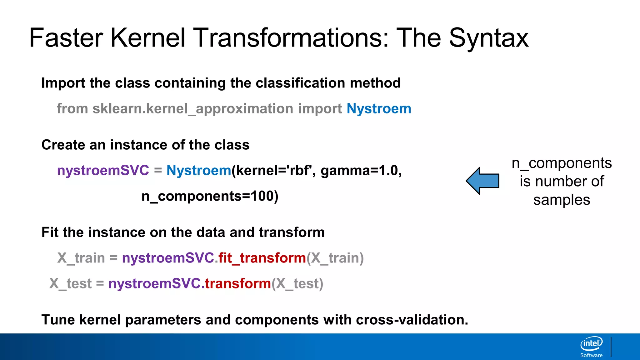 Faster Kernel Transformations: The Syntax
Import the class containing the classification method
from sklearn.kernel_approximation import Nystroem
Create an instance of the class
nystroemSVC = Nystroem(kernel='rbf', gamma=1.0,
n_components=100)
Fit the instance on the data and transform
X_train = nystroemSVC.fit_transform(X_train)
X_test = nystroemSVC.transform(X_test)
Tune kernel parameters and components with cross-validation.
n_components
is number of
samples
 