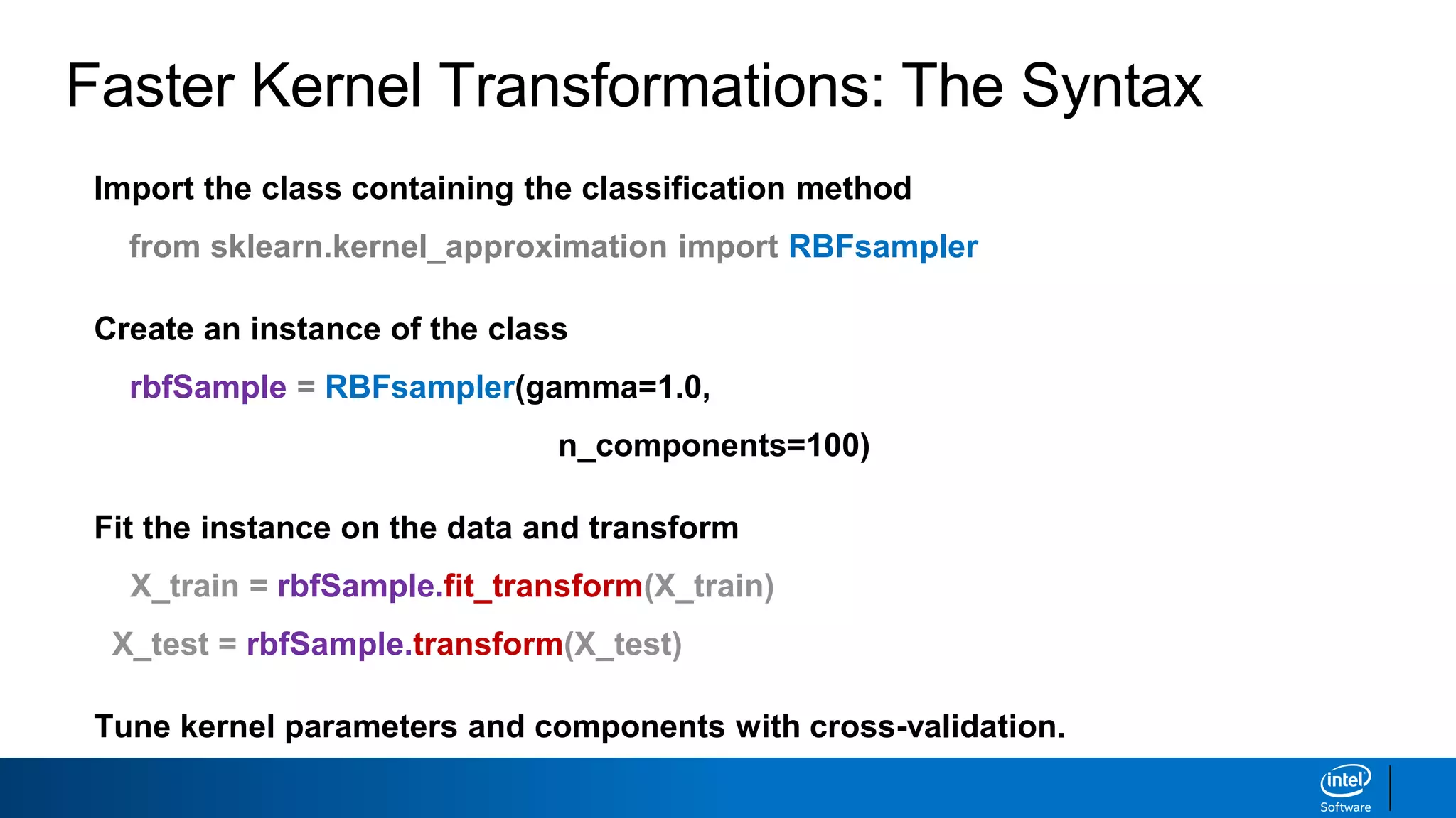 Faster Kernel Transformations: The Syntax
Import the class containing the classification method
from sklearn.kernel_approximation import RBFsampler
Create an instance of the class
rbfSample = RBFsampler(gamma=1.0,
n_components=100)
Fit the instance on the data and transform
X_train = rbfSample.fit_transform(X_train)
X_test = rbfSample.transform(X_test)
Tune kernel parameters and components with cross-validation.
 