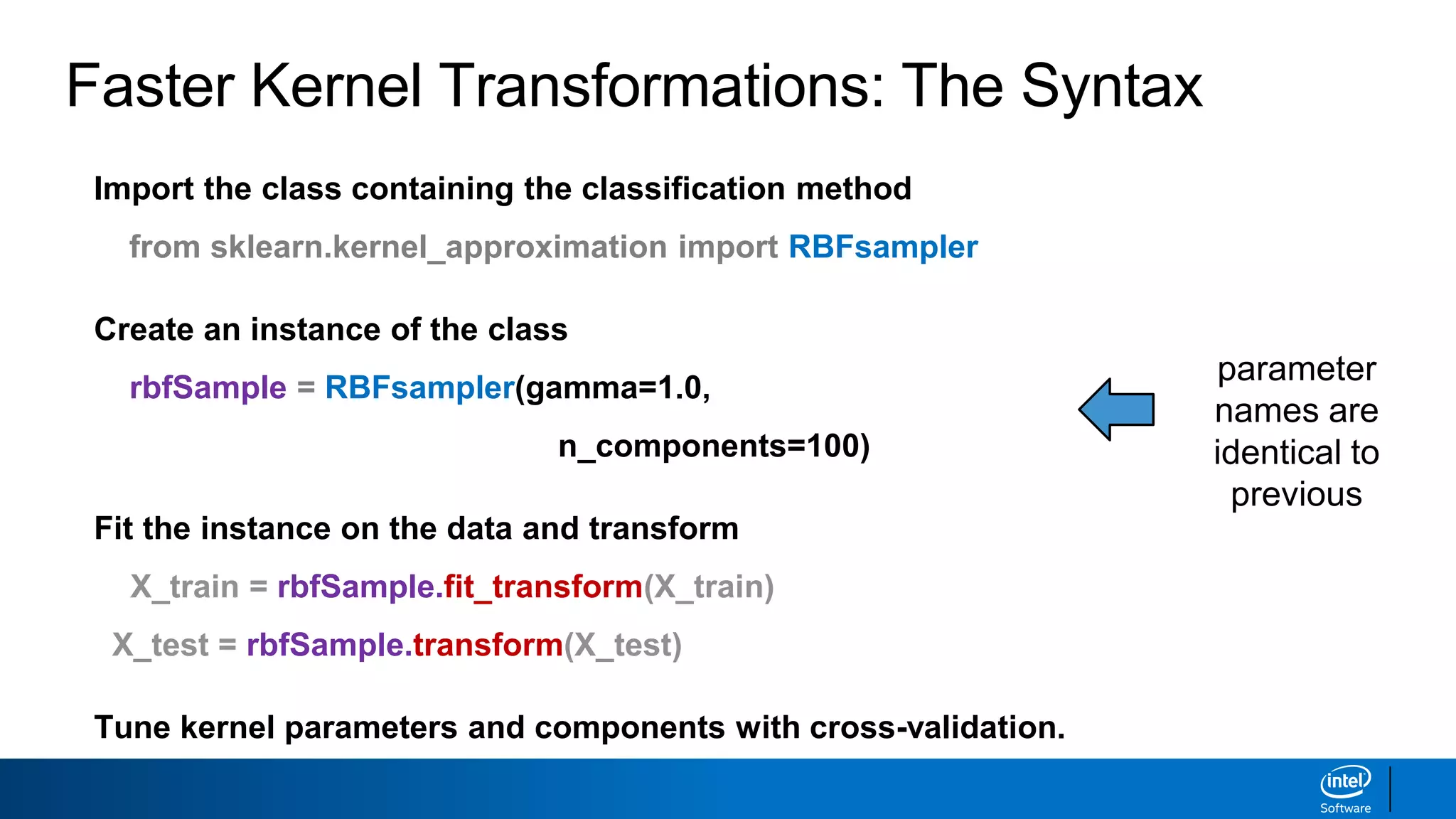Faster Kernel Transformations: The Syntax
Import the class containing the classification method
from sklearn.kernel_approximation import RBFsampler
Create an instance of the class
rbfSample = RBFsampler(gamma=1.0,
n_components=100)
Fit the instance on the data and transform
X_train = rbfSample.fit_transform(X_train)
X_test = rbfSample.transform(X_test)
Tune kernel parameters and components with cross-validation.
parameter
names are
identical to
previous
 